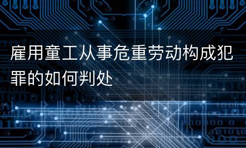 雇用童工从事危重劳动构成犯罪的如何判处
