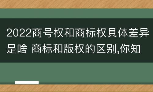 2022商号权和商标权具体差异是啥 商标和版权的区别,你知道多少?