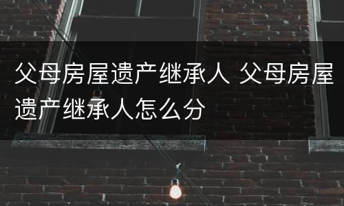 父母房屋遗产继承人 父母房屋遗产继承人怎么分