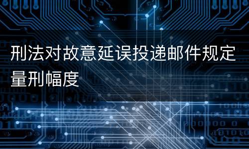 刑法对故意延误投递邮件规定量刑幅度