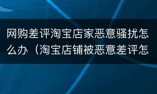 网购差评淘宝店家恶意骚扰怎么办（淘宝店铺被恶意差评怎么办）