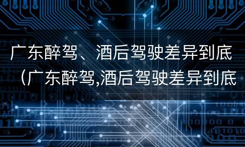 广东醉驾、酒后驾驶差异到底（广东醉驾,酒后驾驶差异到底大不大）