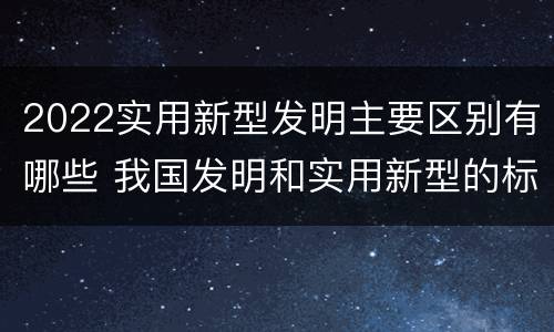 2022实用新型发明主要区别有哪些 我国发明和实用新型的标准