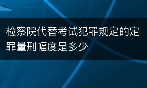检察院代替考试犯罪规定的定罪量刑幅度是多少