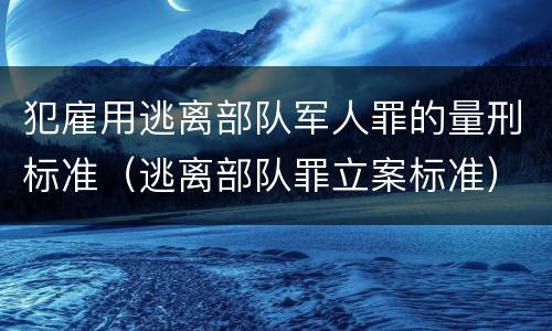 犯雇用逃离部队军人罪的量刑标准（逃离部队罪立案标准）