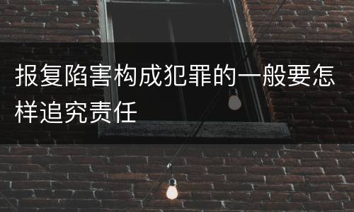 报复陷害构成犯罪的一般要怎样追究责任