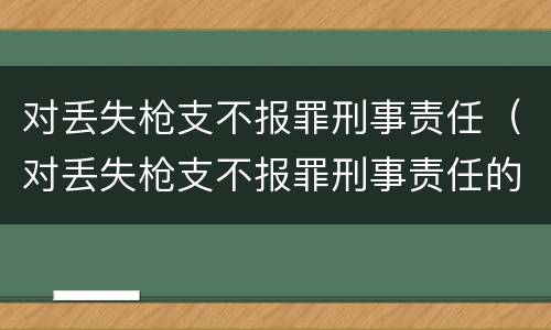 对丢失枪支不报罪刑事责任（对丢失枪支不报罪刑事责任的处罚）