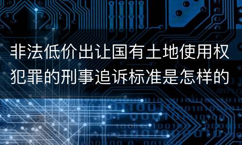 非法低价出让国有土地使用权犯罪的刑事追诉标准是怎样的