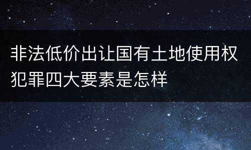 非法低价出让国有土地使用权犯罪四大要素是怎样