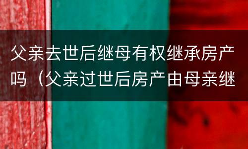父亲去世后继母有权继承房产吗（父亲过世后房产由母亲继承吗）