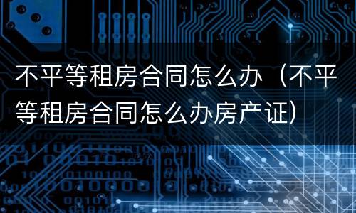 不平等租房合同怎么办（不平等租房合同怎么办房产证）
