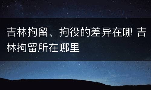 吉林拘留、拘役的差异在哪 吉林拘留所在哪里