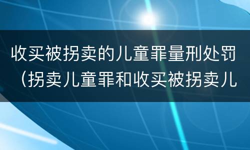 收买被拐卖的儿童罪量刑处罚（拐卖儿童罪和收买被拐卖儿童罪）