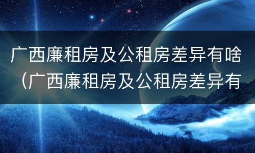 广西廉租房及公租房差异有啥（广西廉租房及公租房差异有啥区别）
