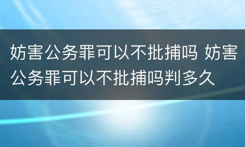 妨害公务罪可以不批捕吗 妨害公务罪可以不批捕吗判多久