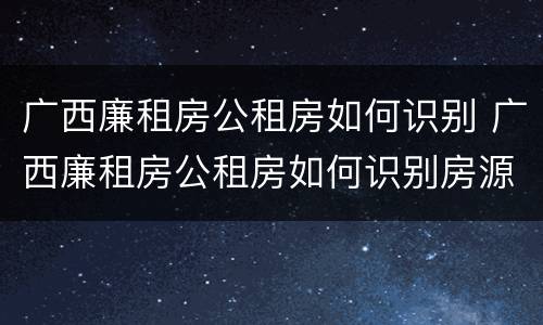 广西廉租房公租房如何识别 广西廉租房公租房如何识别房源