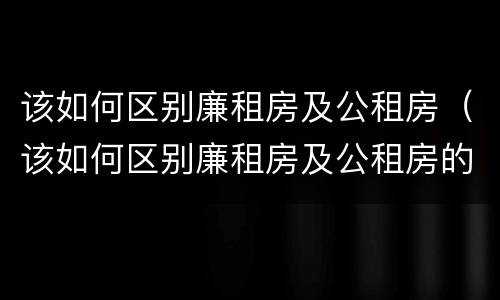 该如何区别廉租房及公租房（该如何区别廉租房及公租房的标准）