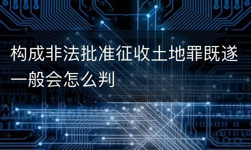 构成非法批准征收土地罪既遂一般会怎么判