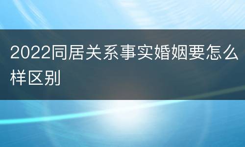 2022同居关系事实婚姻要怎么样区别