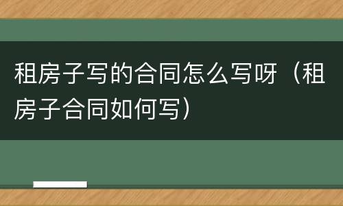 租房子写的合同怎么写呀（租房子合同如何写）