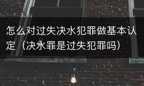 怎么对过失决水犯罪做基本认定（决水罪是过失犯罪吗）