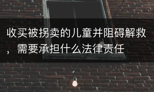收买被拐卖的儿童并阻碍解救，需要承担什么法律责任