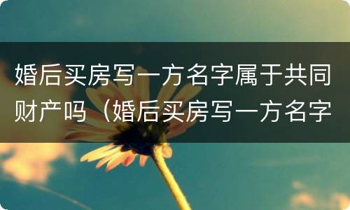 婚后买房写一方名字属于共同财产吗（婚后买房写一方名字属于共同财产吗2023）