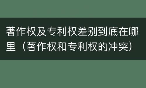 著作权及专利权差别到底在哪里（著作权和专利权的冲突）