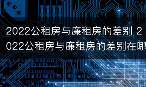 2022公租房与廉租房的差别 2022公租房与廉租房的差别在哪里