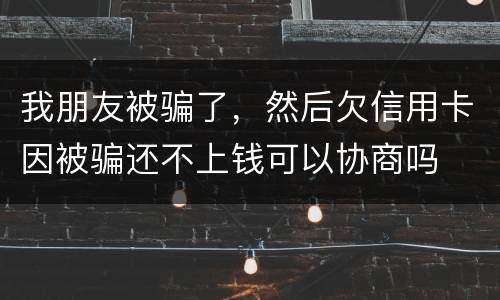 我朋友被骗了，然后欠信用卡因被骗还不上钱可以协商吗