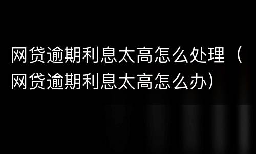网贷逾期利息太高怎么处理（网贷逾期利息太高怎么办）