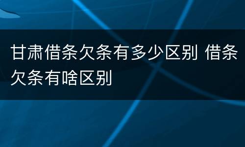 甘肃借条欠条有多少区别 借条欠条有啥区别