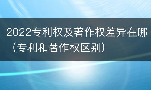 2022专利权及著作权差异在哪（专利和著作权区别）