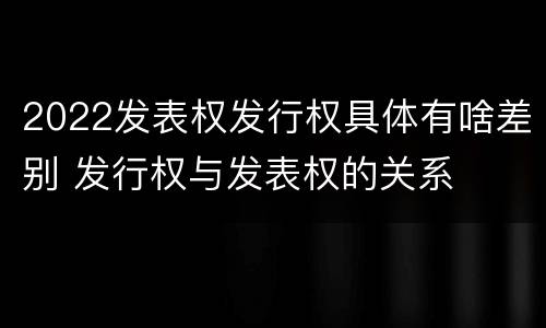 2022发表权发行权具体有啥差别 发行权与发表权的关系
