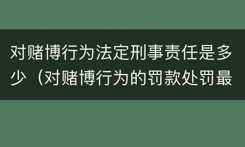 对赌博行为法定刑事责任是多少（对赌博行为的罚款处罚最高限额是）