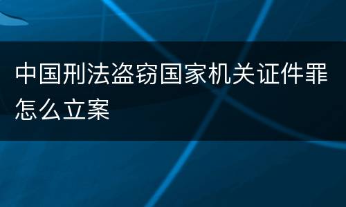 中国刑法盗窃国家机关证件罪怎么立案