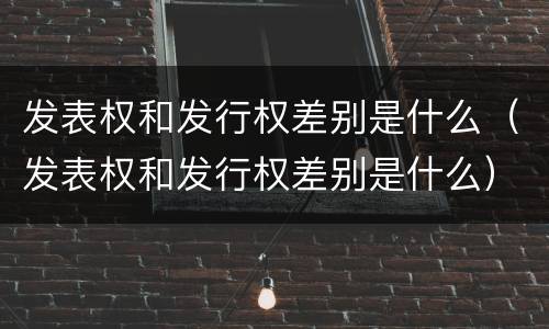 发表权和发行权差别是什么（发表权和发行权差别是什么）