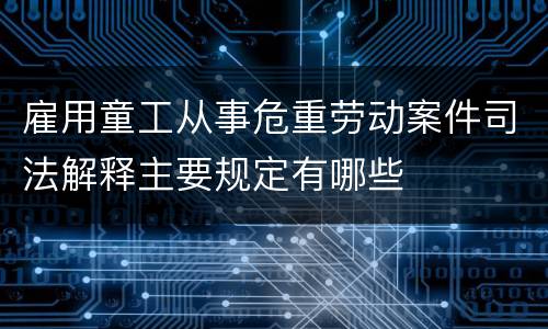 雇用童工从事危重劳动案件司法解释主要规定有哪些