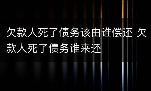 欠款人死了债务该由谁偿还 欠款人死了债务谁来还