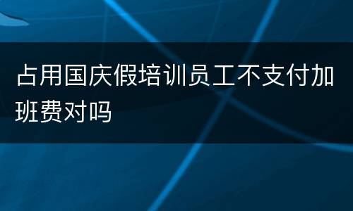 占用国庆假培训员工不支付加班费对吗