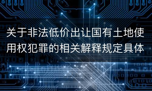 关于非法低价出让国有土地使用权犯罪的相关解释规定具体有哪些主要内容