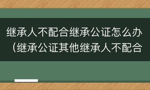 继承人不配合继承公证怎么办（继承公证其他继承人不配合）