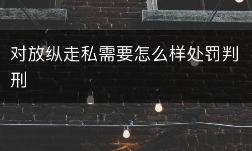 对放纵走私需要怎么样处罚判刑