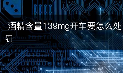  酒精含量139mg开车要怎么处罚