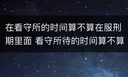 在看守所的时间算不算在服刑期里面 看守所待的时间算不算到刑期里