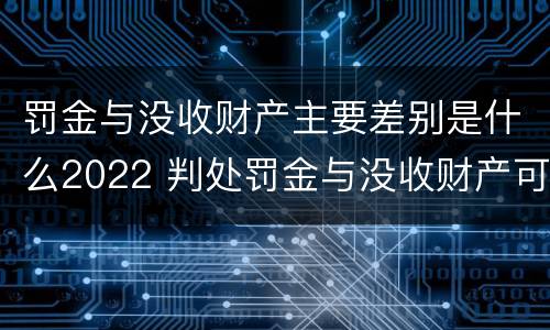 罚金与没收财产主要差别是什么2022 判处罚金与没收财产可以并罚吗