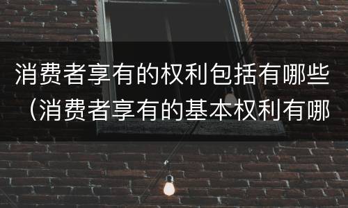 消费者享有的权利包括有哪些（消费者享有的基本权利有哪些）