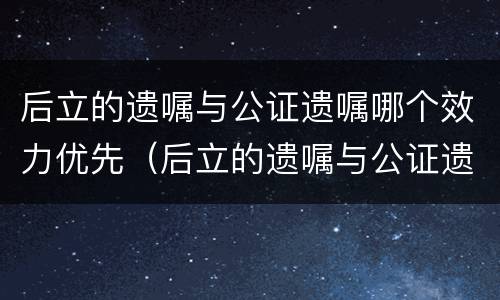 后立的遗嘱与公证遗嘱哪个效力优先（后立的遗嘱与公证遗嘱哪个效力优先一些）