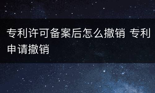 专利许可备案后怎么撤销 专利申请撤销