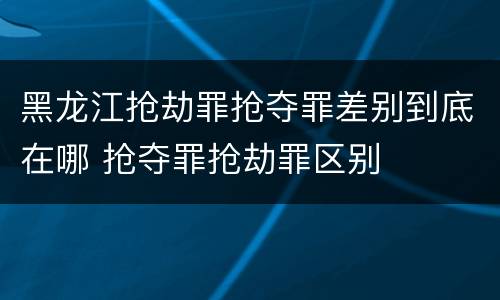 黑龙江抢劫罪抢夺罪差别到底在哪 抢夺罪抢劫罪区别